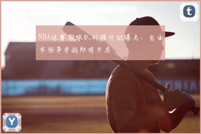 NBA休赛期球队补强计划曝光,自由市场争夺战即将开启