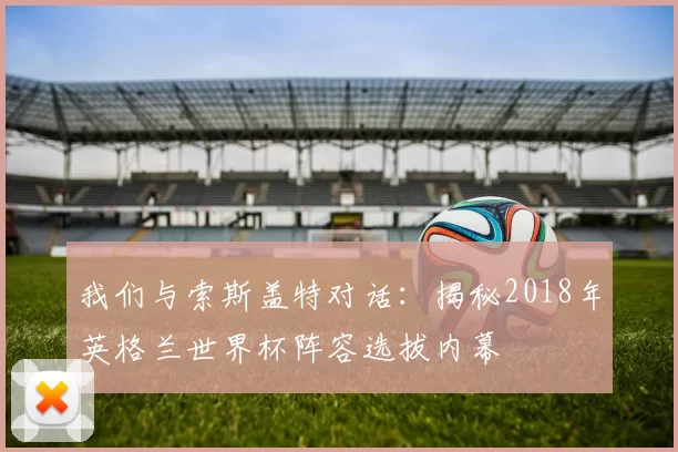 我们与索斯盖特对话:揭秘2018年英格兰世界杯阵容选拔内幕