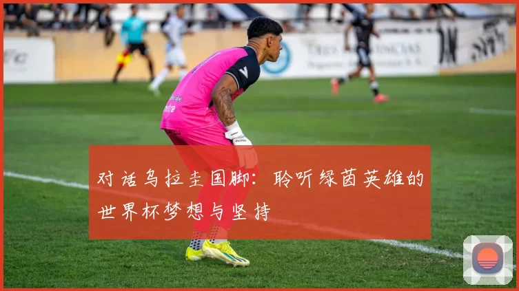 对话乌拉圭国脚:聆听绿茵英雄的世界杯梦想与坚持