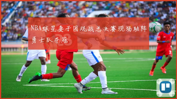 NBA球星妻子团观战总决赛现场助阵勇士队夺冠