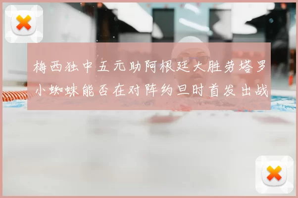 梅西独中五元助阿根廷大胜劳塔罗小蜘蛛能否在对阵约旦时首发出战