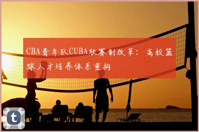 CBA青年队CUBA联赛制改革:高校篮球人才培养体系重构
