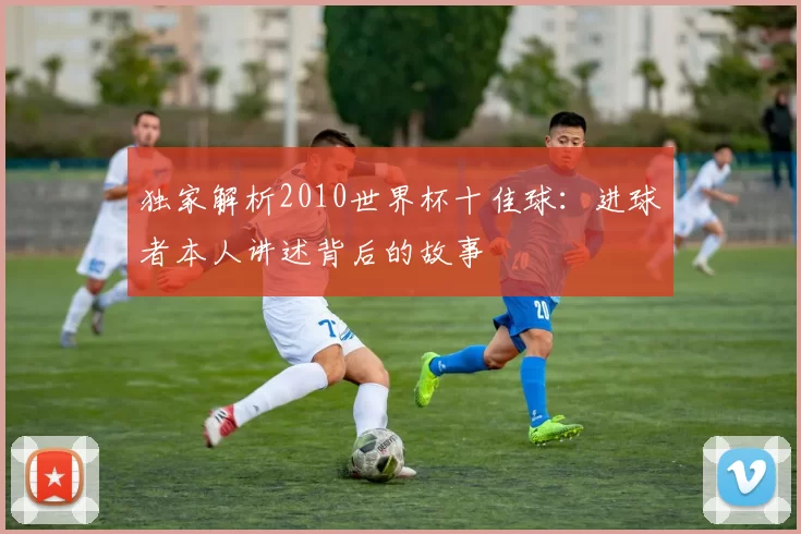 独家解析2010世界杯十佳球:进球者本人讲述背后的故事