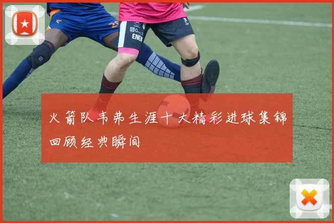 火箭队韦弗生涯十大精彩进球集锦回顾经典瞬间