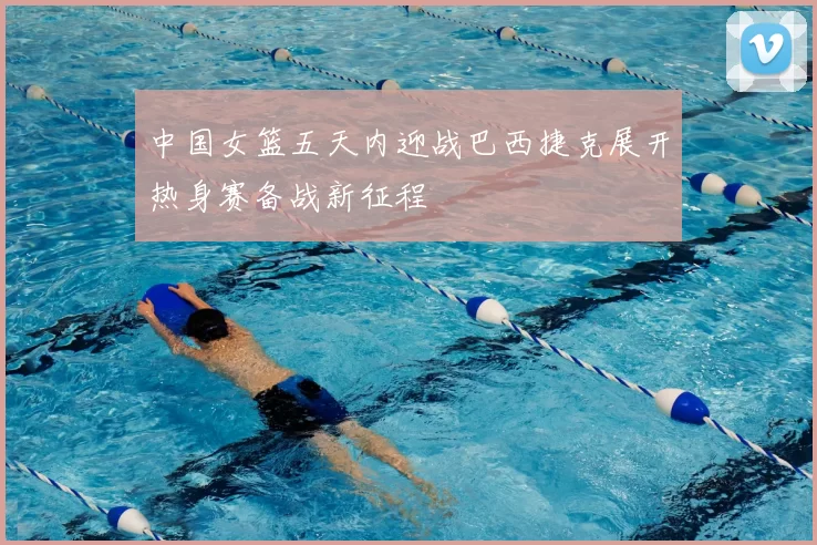 中国女篮五天内迎战巴西捷克展开热身赛备战新征程