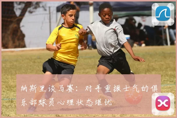 纳斯里谈马赛：对手重振士气的俱乐部球员心理状态堪忧