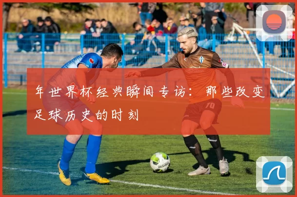 年世界杯经典瞬间专访:那些改变足球历史的时刻