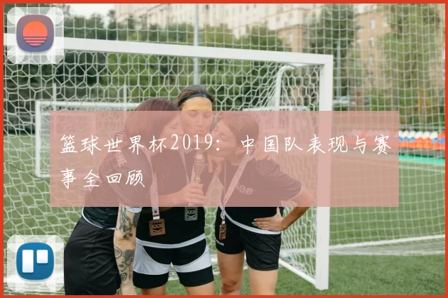 篮球世界杯2019:中国队表现与赛事全回顾