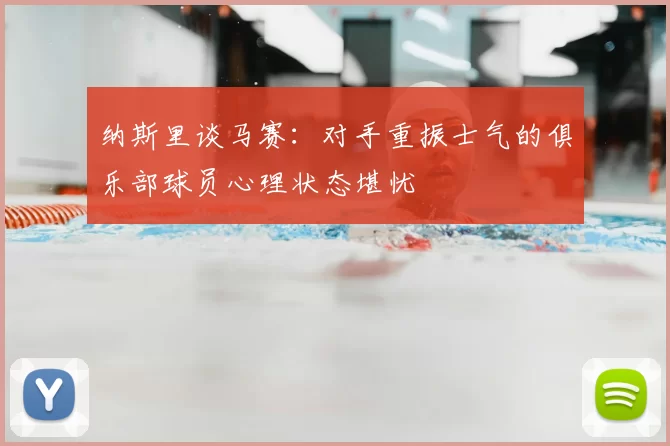 纳斯里谈马赛：对手重振士气的俱乐部球员心理状态堪忧
