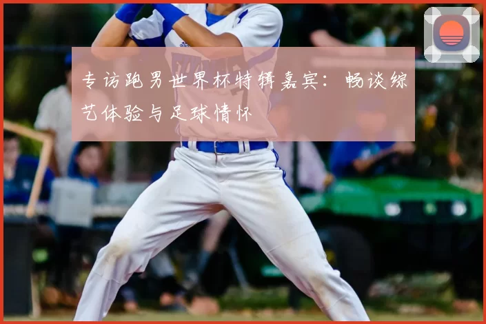 专访跑男世界杯特辑嘉宾:畅谈综艺体验与足球情怀