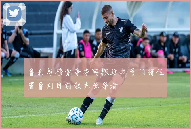 鲁利与穆索争夺阿根廷二号门将位置鲁利目前领先竞争者
