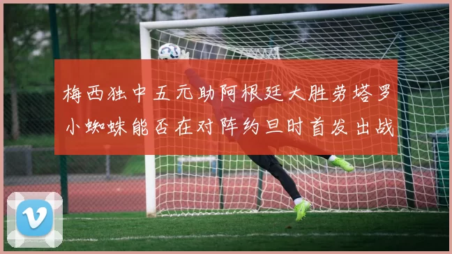 梅西独中五元助阿根廷大胜劳塔罗小蜘蛛能否在对阵约旦时首发出战