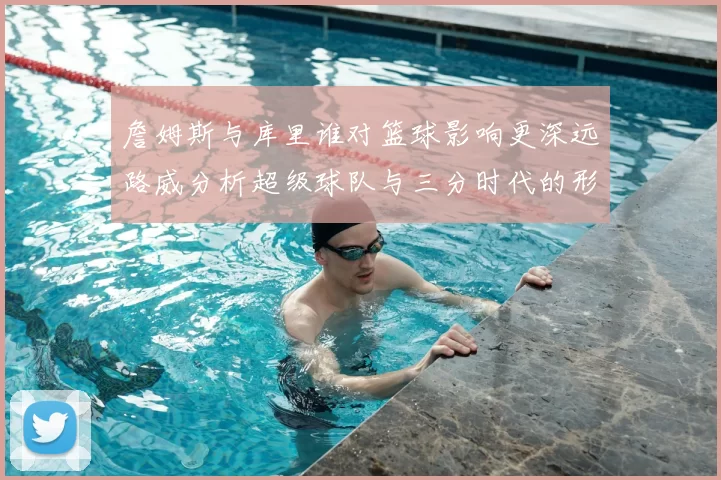 詹姆斯与库里谁对篮球影响更深远路威分析超级球队与三分时代的形成