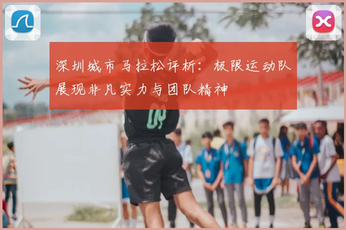 深圳城市马拉松评析:极限运动队展现非凡实力与团队精神