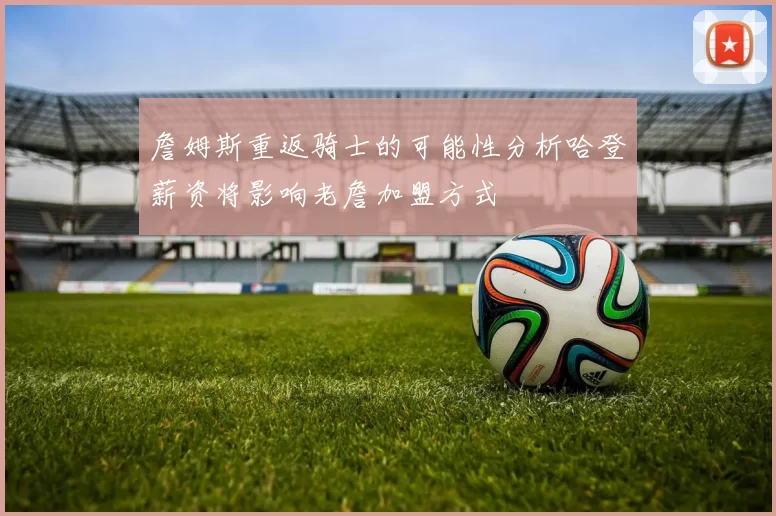 詹姆斯重返骑士的可能性分析哈登薪资将影响老詹加盟方式