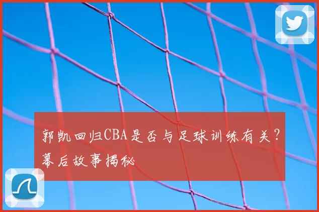 郭凯回归CBA是否与足球训练有关?幕后故事揭秘