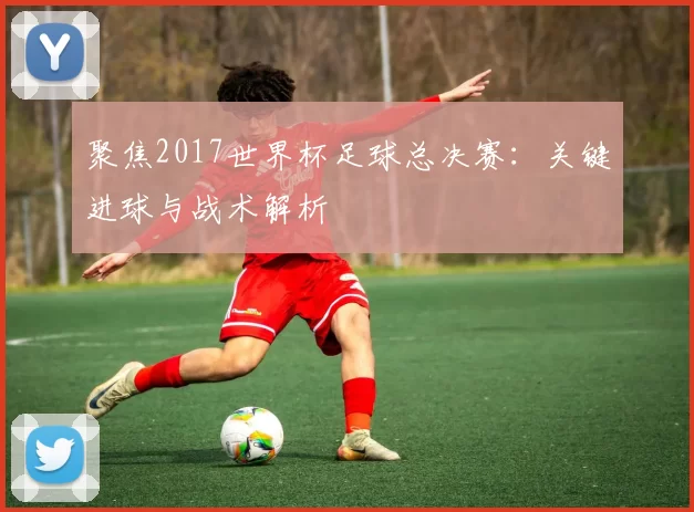 聚焦2017世界杯足球总决赛:关键进球与战术解析