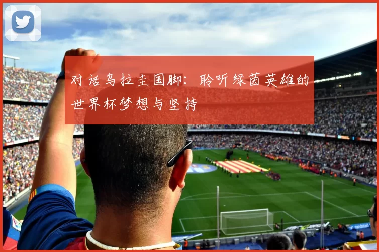 对话乌拉圭国脚:聆听绿茵英雄的世界杯梦想与坚持