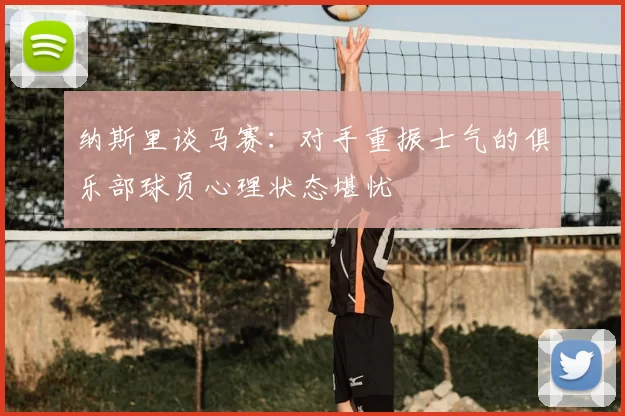 纳斯里谈马赛:对手重振士气的俱乐部球员心理状态堪忧