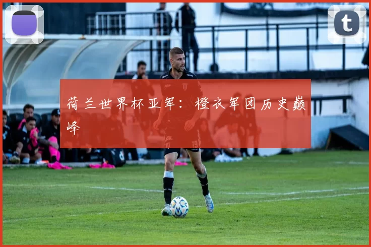 荷兰世界杯亚军:橙衣军团历史巅峰