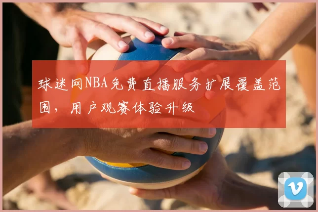 球迷网NBA免费直播服务扩展覆盖范围,用户观赛体验升级
