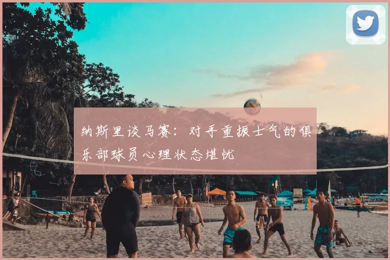纳斯里谈马赛:对手重振士气的俱乐部球员心理状态堪忧
