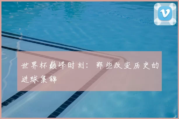 世界杯巅峰时刻:那些改变历史的进球集锦