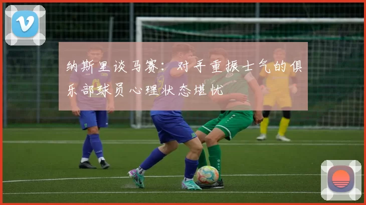 纳斯里谈马赛:对手重振士气的俱乐部球员心理状态堪忧
