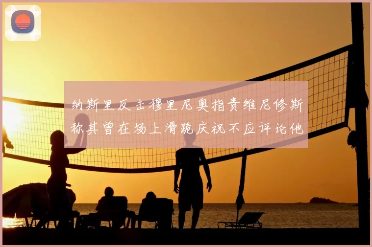 纳斯里反击穆里尼奥指责维尼修斯称其曾在场上滑跪庆祝不应评论他人
