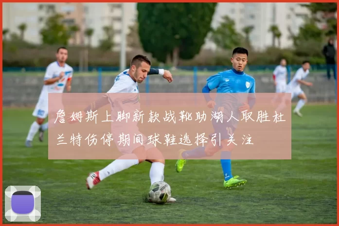 詹姆斯上脚新款战靴助湖人取胜杜兰特伤停期间球鞋选择引关注
