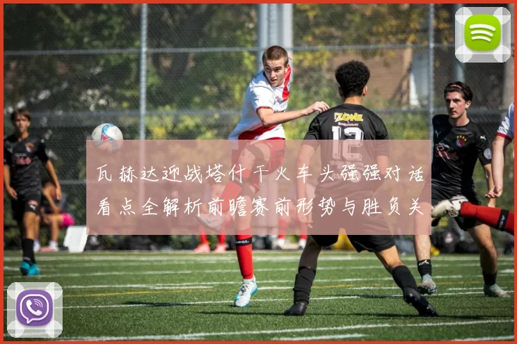 瓦赫达迎战塔什干火车头强强对话看点全解析前瞻赛前形势与胜负关键解读