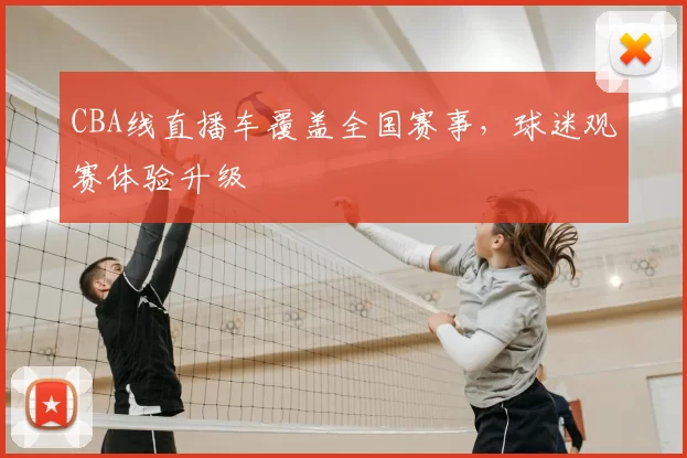CBA线直播车覆盖全国赛事,球迷观赛体验升级