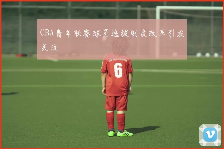 CBA青年联赛球员选拔制度改革引发关注