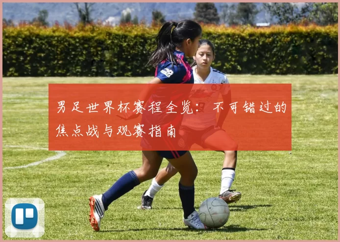 男足世界杯赛程全览:不可错过的焦点战与观赛指南