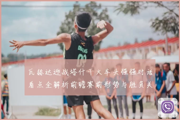 瓦赫达迎战塔什干火车头强强对话看点全解析前瞻赛前形势与胜负关键解读