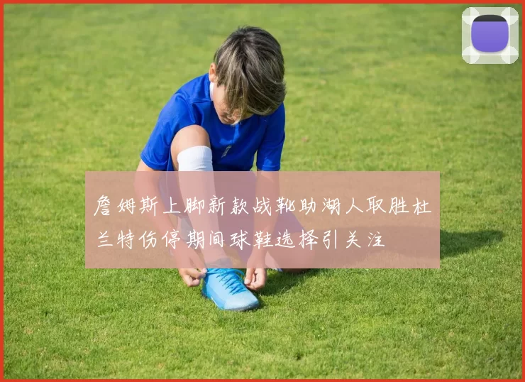 詹姆斯上脚新款战靴助湖人取胜杜兰特伤停期间球鞋选择引关注