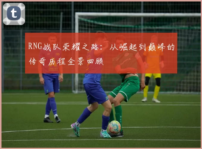 RNG战队荣耀之路:从崛起到巅峰的传奇历程全景回顾