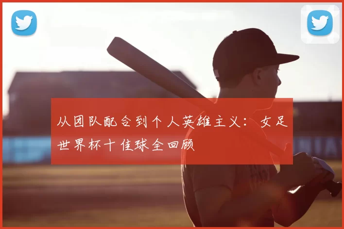 从团队配合到个人英雄主义:女足世界杯十佳球全回顾