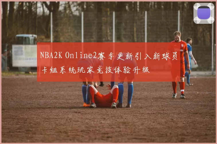 NBA2K Online2赛季更新引入新球员卡组系统玩家竞技体验升级