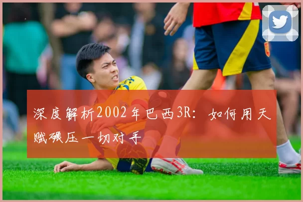 深度解析2002年巴西3R：如何用天赋碾压一切对手
