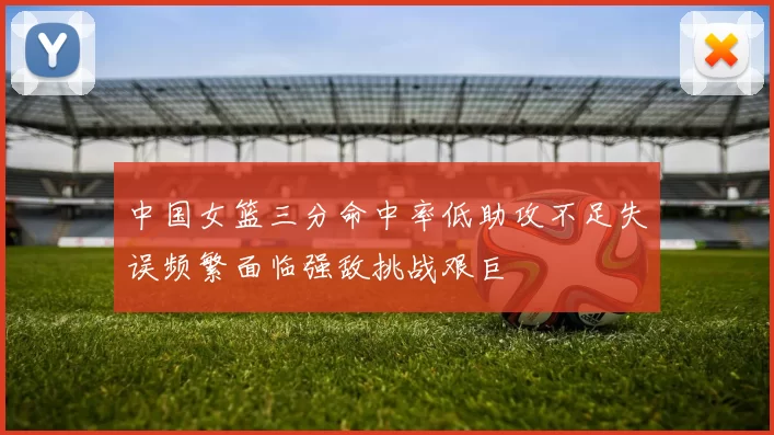 中国女篮三分命中率低助攻不足失误频繁面临强敌挑战艰巨