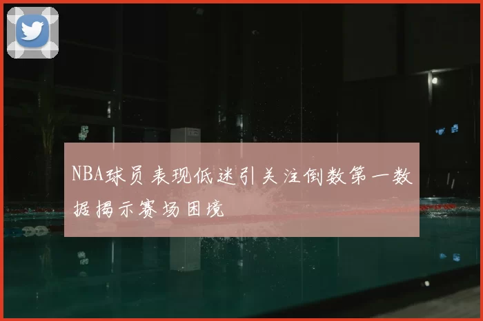 NBA球员表现低迷引关注倒数第一数据揭示赛场困境