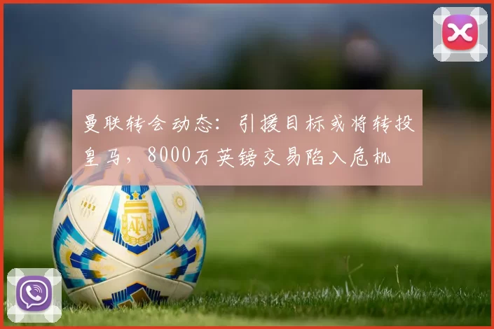 曼联转会动态：引援目标或将转投皇马，8000万英镑交易陷入危机