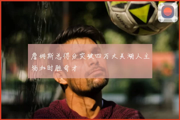 詹姆斯总得分突破四万大关湖人主场加时胜奇才