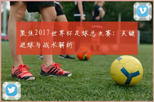 聚焦2017世界杯足球总决赛:关键进球与战术解析