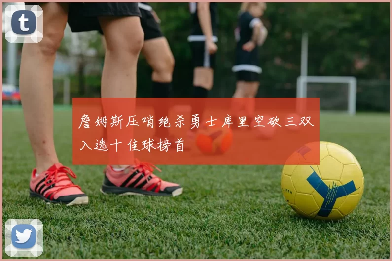詹姆斯压哨绝杀勇士库里空砍三双入选十佳球榜首