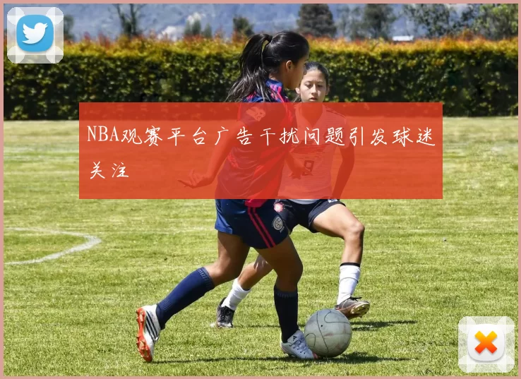 NBA观赛平台广告干扰问题引发球迷关注