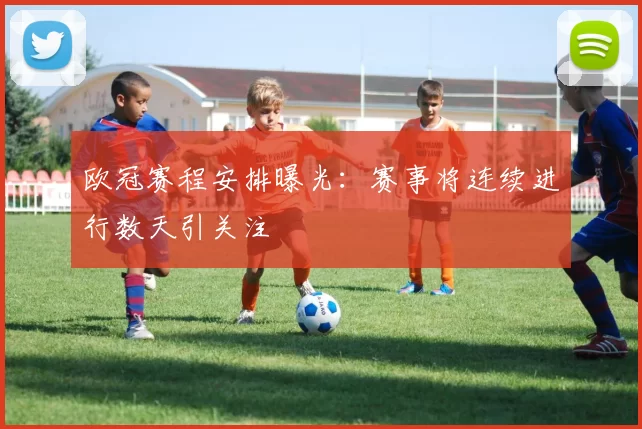 欧冠赛程安排曝光：赛事将连续进行数天引关注