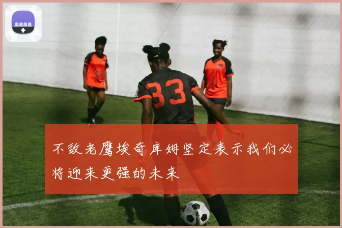 不敌老鹰埃奇库姆坚定表示我们必将迎来更强的未来