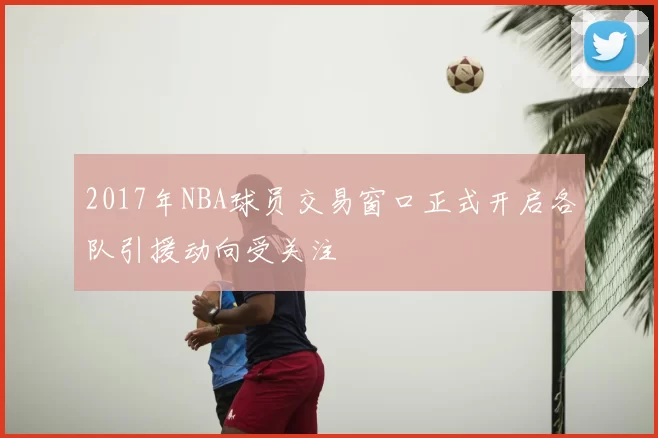 2017年NBA球员交易窗口正式开启各队引援动向受关注